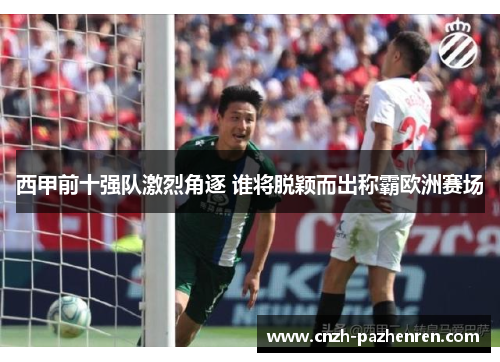 西甲前十强队激烈角逐 谁将脱颖而出称霸欧洲赛场 西甲前十强队激烈角逐 谁将脱颖而出称霸欧洲赛场